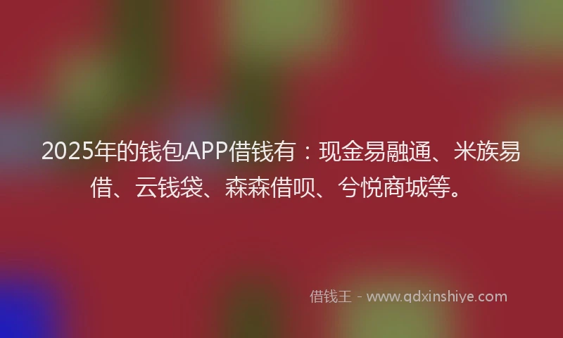 2025年的钱包APP借钱有：现金易融通、米族易借、云钱袋、森森借呗、兮悦商城等。