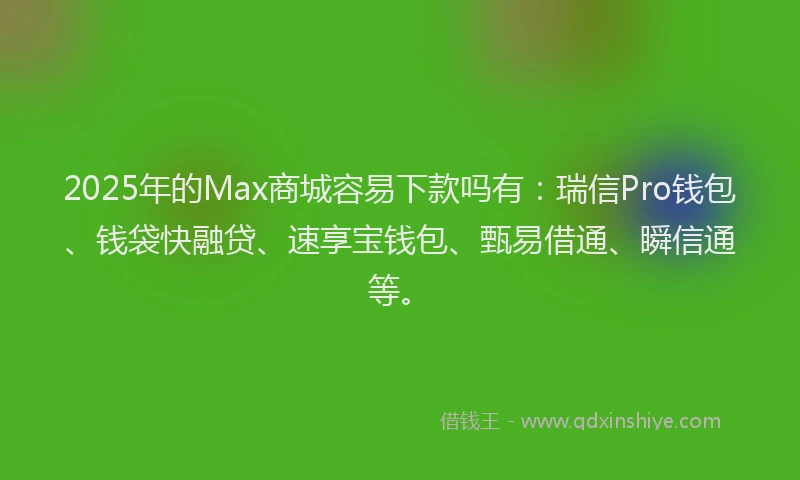 2025年的Max商城容易下款吗有：瑞信Pro钱包、钱袋快融贷、速享宝钱包、甄易借通、瞬信通等。