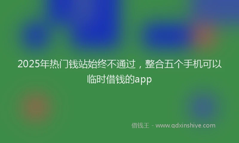 2025年热门钱站始终不通过，整合五个手机可以临时借钱的app