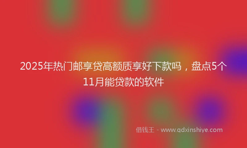 2025年热门邮享贷高额质享好下款吗，盘点5个11月能贷款的软件