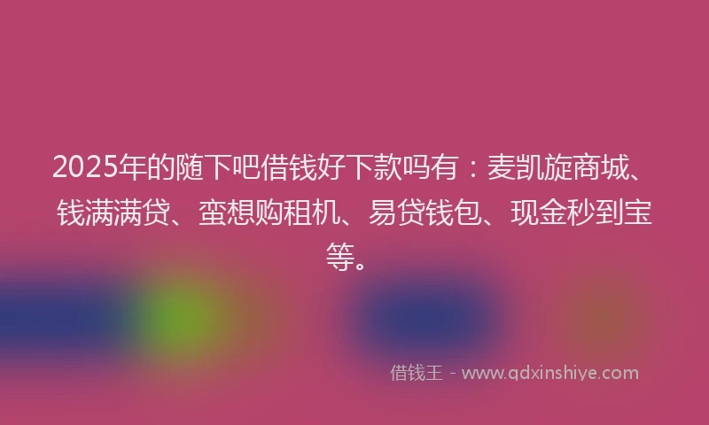 2025年的随下吧借钱好下款吗有：麦凯旋商城、钱满满贷、蛮想购租机、易贷钱包、现金秒到宝等。