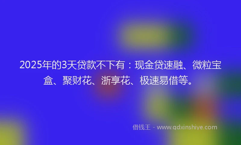 2025年的3天贷款不下有：现金贷速融、微粒宝盒、聚财花、浙享花、极速易借等。
