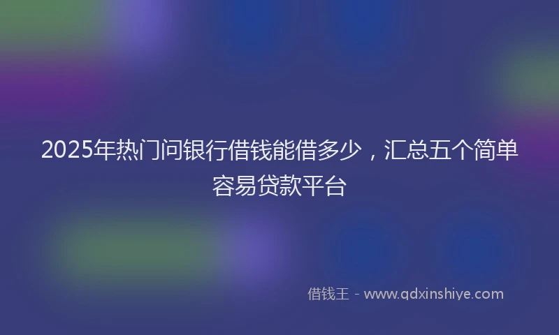 2025年热门问银行借钱能借多少，汇总五个简单容易贷款平台