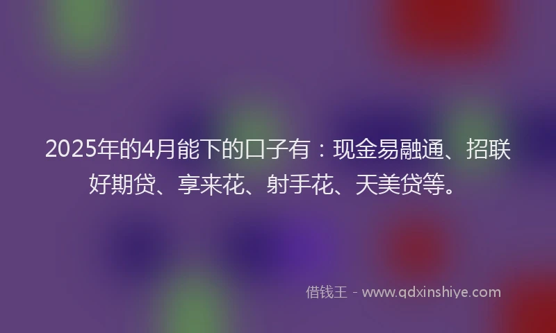 2025年的4月能下的口子有:现金易融通、招联好期贷、享来花、射手花、天美贷等。