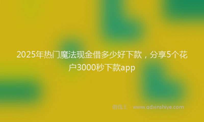 2025年热门魔法现金借多少好下款，分享5个花户3000秒下款app