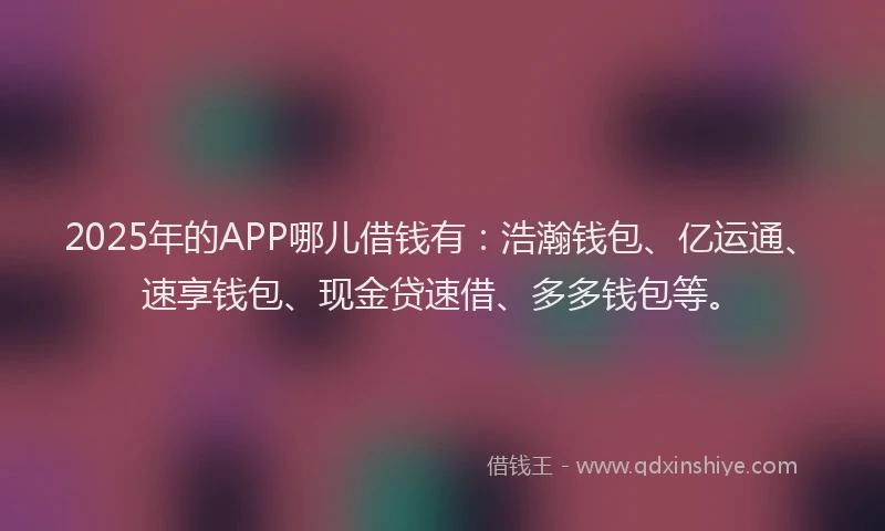 2025年的APP哪儿借钱有：浩瀚钱包、亿运通、速享钱包、现金贷速借、多多钱包等。