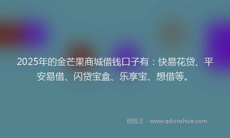 2025年的金芒果商城借钱口子有:快易花贷、平安易借、闪贷宝盒、乐享宝、想借等。
