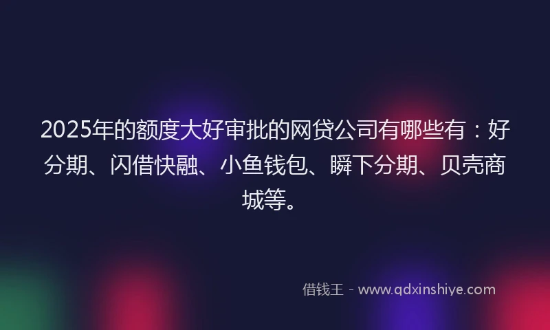 2025年的额度大好审批的网贷公司有哪些有：好分期、闪借快融、小鱼钱包、瞬下分期、贝壳商城等。