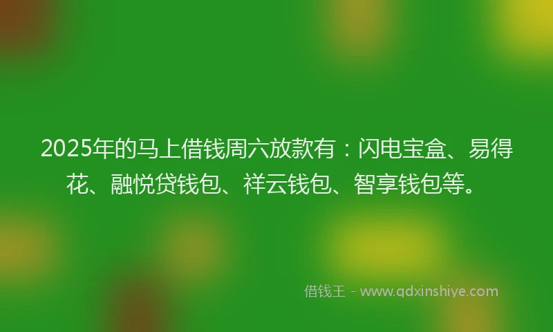 2025年的马上借钱周六放款有：闪电宝盒、易得花、融悦贷钱包、祥云钱包、智享钱包等。