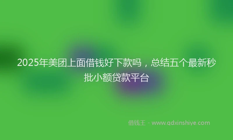 2025年美团上面借钱好下款吗，总结五个最新秒批小额贷款平台