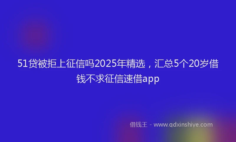 51贷被拒上征信吗2025年精选，汇总5个20岁借钱不求征信速借app