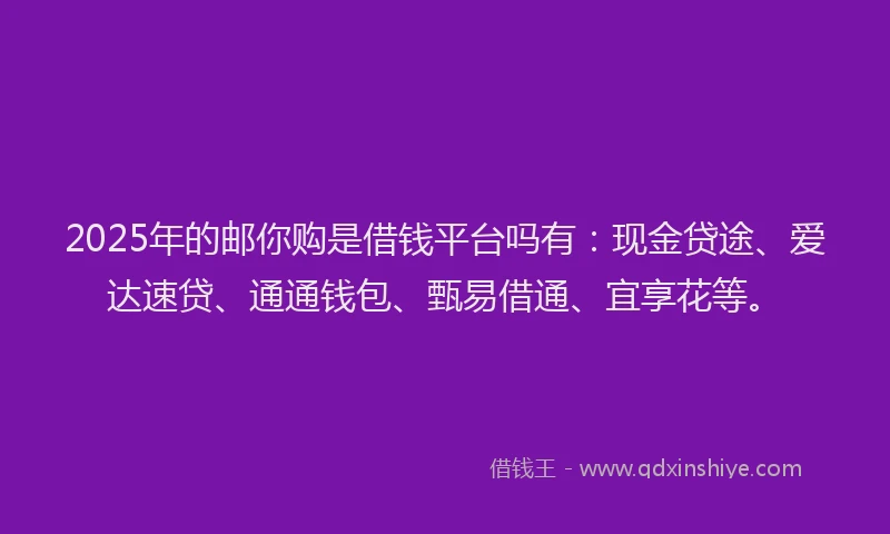2025年的邮你购是借钱平台吗有:现金贷途、爱达速贷、通通钱包、甄易借通、宜享花等。