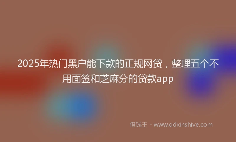 2025年热门黑户能下款的正规网贷，整理五个不用面签和芝麻分的贷款app