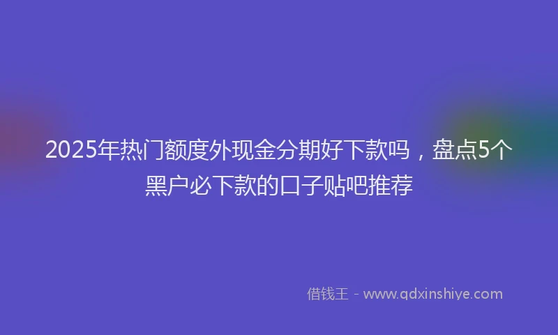 2025年热门额度外现金分期好下款吗，盘点5个黑户必下款的口子贴吧推荐