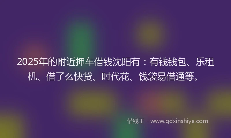 2025年的附近押车借钱沈阳有：有钱钱包、乐租机、借了么快贷、时代花、钱袋易借通等。