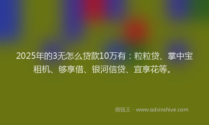 2025年的3无怎么贷款10万有：粒粒贷、掌中宝租机、够享借、银河信贷、宜享花等。