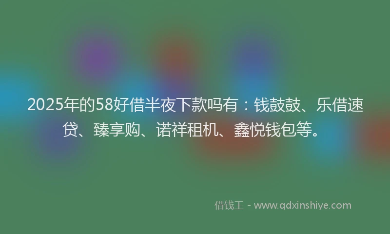 2025年的58好借半夜下款吗有：钱鼓鼓、乐借速贷、臻享购、诺祥租机、鑫悦钱包等。