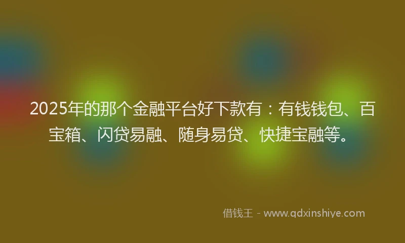 2025年的那个金融平台好下款有：有钱钱包、百宝箱、闪贷易融、随身易贷、快捷宝融等。
