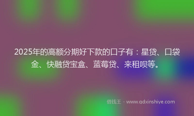 2025年的高额分期好下款的口子有：星贷、口袋金、快融贷宝盒、蓝莓贷、来租呗等。