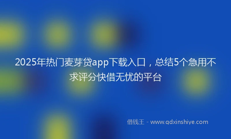 2025年热门麦芽贷app下载入口，总结5个急用不求评分快借无忧的平台
