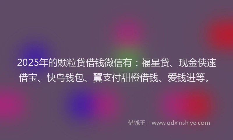 2025年的颗粒贷借钱微信有：福星贷、现金侠速借宝、快鸟钱包、翼支付甜橙借钱、爱钱进等。