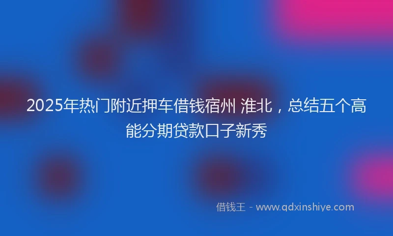 2025年热门附近押车借钱宿州 淮北，总结五个高能分期贷款口子新秀