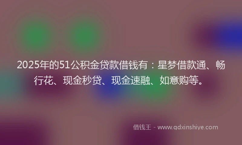 2025年的51公积金贷款借钱有：星梦借款通、畅行花、现金秒贷、现金速融、如意购等。