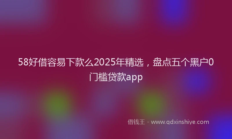 58好借容易下款么2025年精选，盘点五个黑户0门槛贷款app