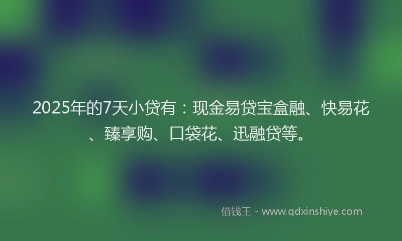 2025年的7天小贷有：现金易贷宝盒融、快易花、臻享购、口袋花、迅融贷等。