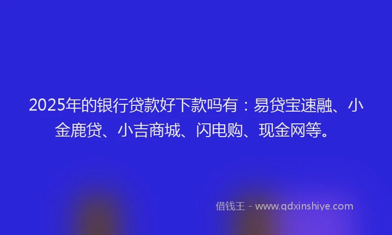 2025年的银行贷款好下款吗有：易贷宝速融、小金鹿贷、小吉商城、闪电购、现金网等。
