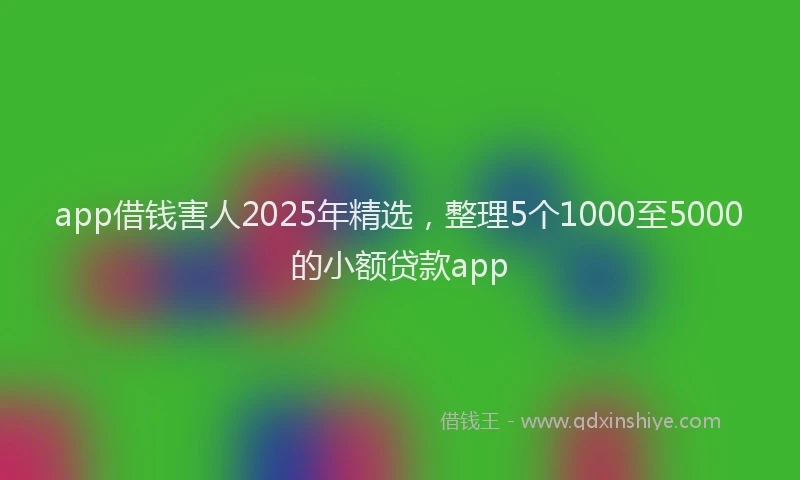app借钱害人2025年精选，整理5个1000至5000的小额贷款app
