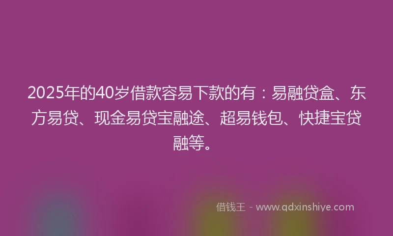 2025年的40岁借款容易下款的有：易融贷盒、东方易贷、现金易贷宝融途、超易钱包、快捷宝贷融等。