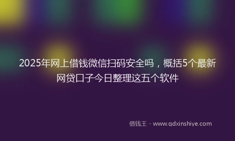 2025年网上借钱微信扫码安全吗，概括5个最新网贷口子今日整理这五个软件