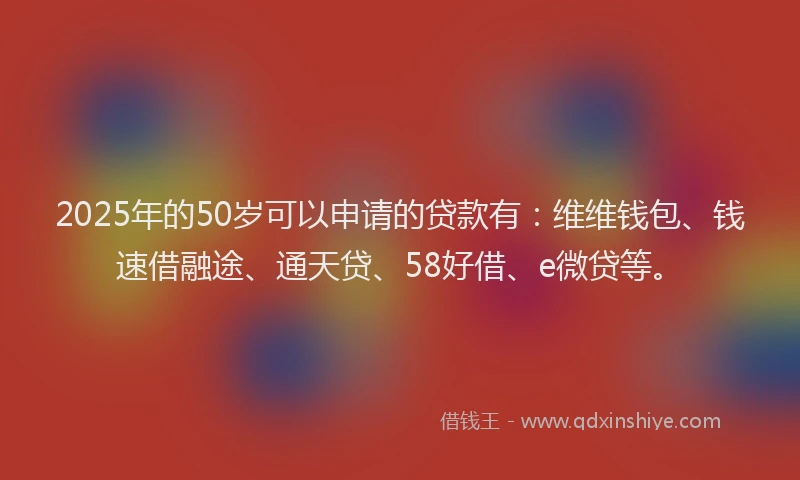 2025年的50岁可以申请的贷款有：维维钱包、钱速借融途、通天贷、58好借、e微贷等。