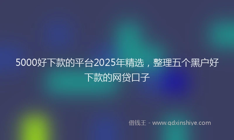5000好下款的平台2025年精选，整理五个黑户好下款的网贷口子
