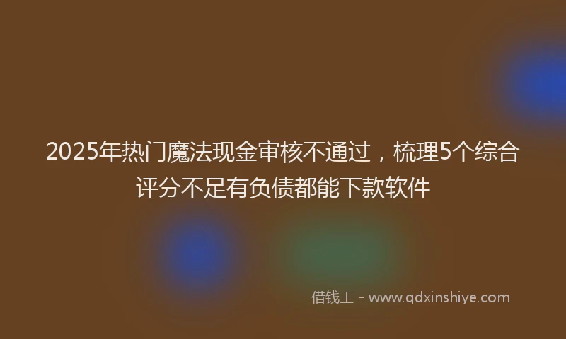 2025年热门魔法现金审核不通过，梳理5个综合评分不足有负债都能下款软件