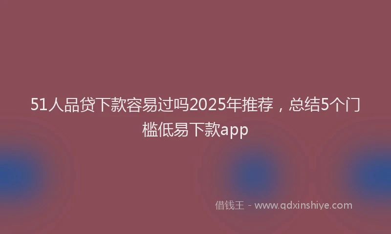 51人品贷下款容易过吗2025年推荐，总结5个门槛低易下款app