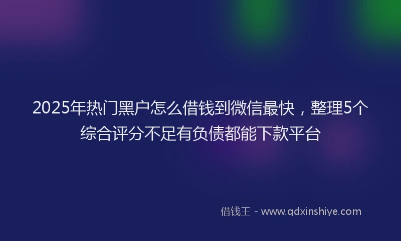 2025年热门黑户怎么借钱到微信最快，整理5个综合评分不足有负债都能下款平台