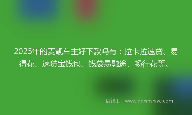2025年的麦靓车主好下款吗有：拉卡拉速贷、易得花、速贷宝钱包、钱袋易融途、畅行花等。