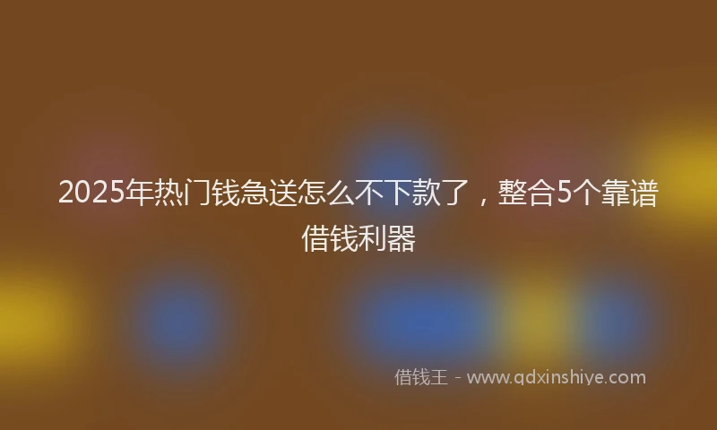 2025年热门钱急送怎么不下款了,整合5个靠谱借钱利器