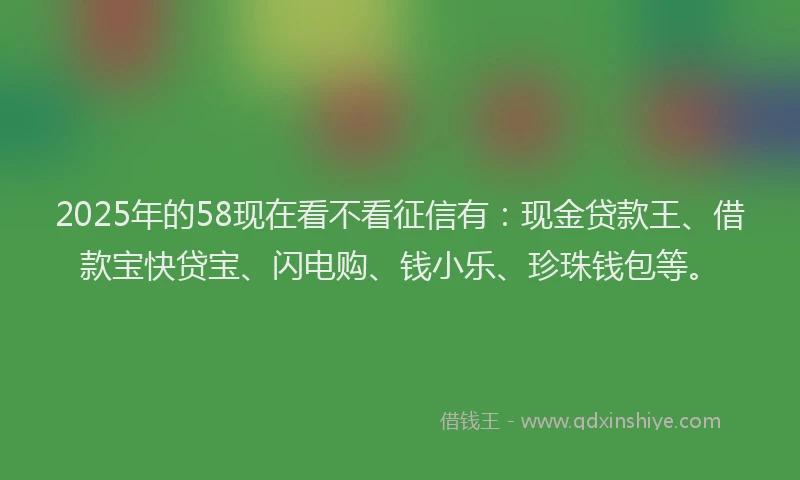 2025年的58现在看不看征信有:现金贷款王、借款宝快贷宝、闪电购、钱小乐、珍珠钱包等。