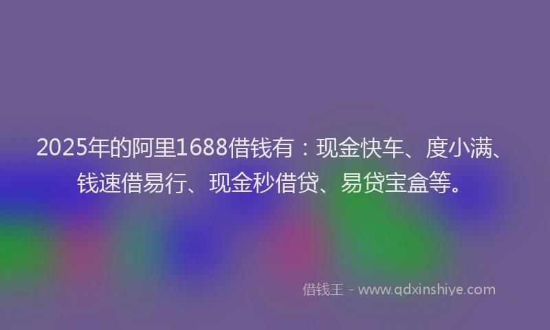 2025年的阿里1688借钱有：现金快车、度小满、钱速借易行、现金秒借贷、易贷宝盒等。