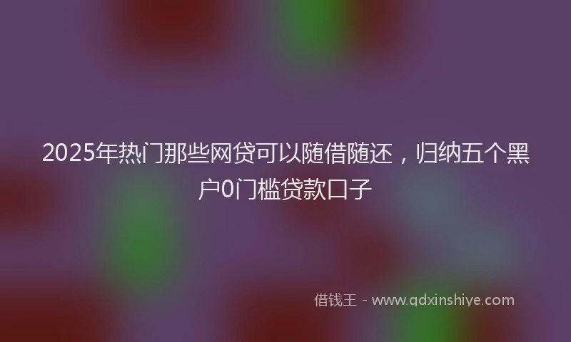 2025年热门那些网贷可以随借随还，归纳五个黑户0门槛贷款口子