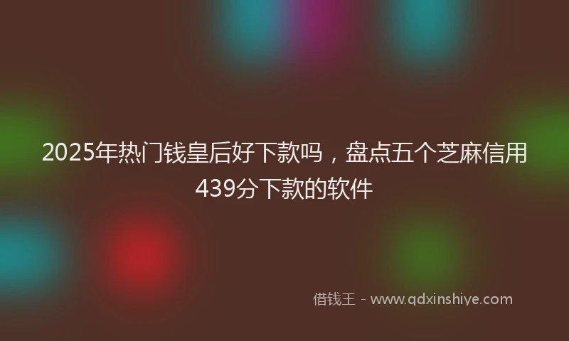2025年热门钱皇后好下款吗,盘点五个芝麻信用439分下款的软件