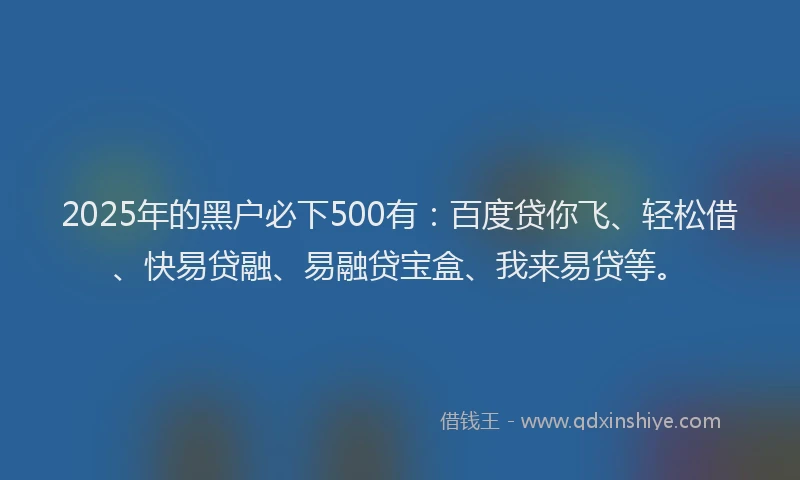 2025年的黑户必下500有：百度贷你飞、轻松借、快易贷融、易融贷宝盒、我来易贷等。