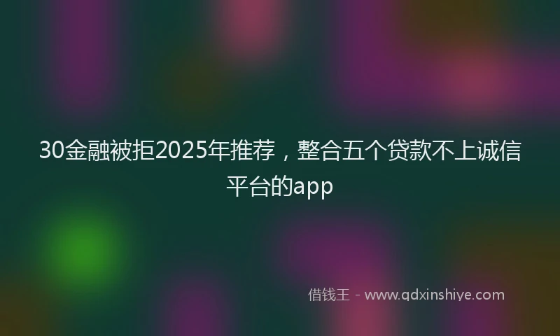 30金融被拒2025年推荐，整合五个贷款不上诚信平台的app