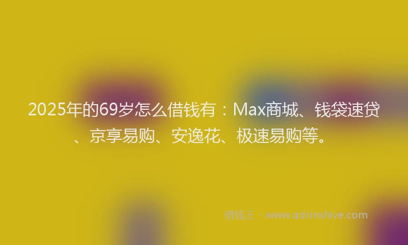 2025年的69岁怎么借钱有：Max商城、钱袋速贷、京享易购、安逸花、极速易购等。
