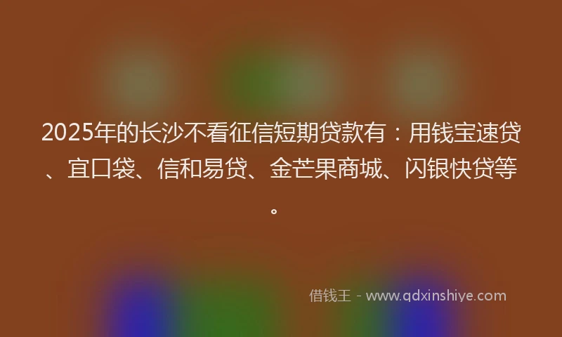 2025年的长沙不看征信短期贷款有：用钱宝速贷、宜口袋、信和易贷、金芒果商城、闪银快贷等。