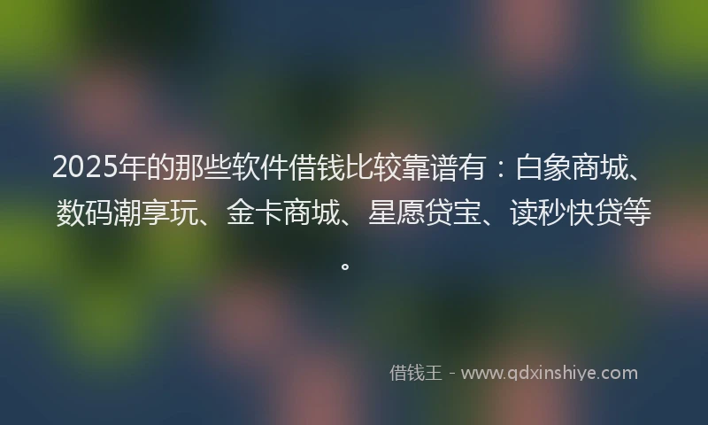 2025年的那些软件借钱比较靠谱有：白象商城、数码潮享玩、金卡商城、星愿贷宝、读秒快贷等。