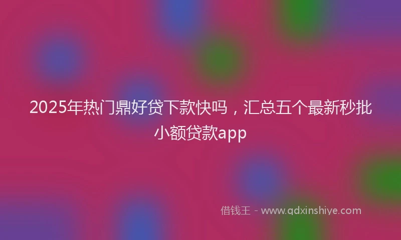 2025年热门鼎好贷下款快吗，汇总五个最新秒批小额贷款app